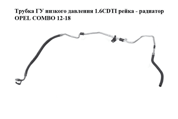 Трубка ГУ низкого давления 1.6CDTI рейка - радиатор OPEL COMBO 12-18 (ОПЕЛЬ КОМБО 12-18) (51864271) - NaVolyni.com
